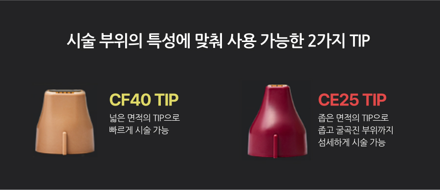 시술 부위의 특성에 맞춰 사용 가능한 2가지 TIP, CF40 TIP 넓은 면적의 TIP으로 빠르게 시술 가능, CE25 TIP 좁은 면적의 TIP으로 좁고 굴곡진 부위까지 섬세하게 시술 가능