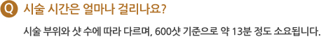 Q 시술 시간은 얼마나 걸리나요? 시술부위와 샷 수에 따라 다르며, 600샷 기준으로 약 13분 정도 소요 됩니다.