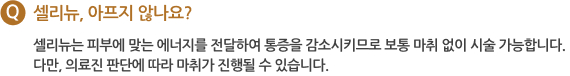 Q 셀리뉴, 아프지 않나요? 셀리뉴는 피부에 맞는 에너지를 전달하여 통증을 감소시키므로 보통 마취 없이 시술 가능합니다. 다만, 의료진 판단에 따라 마취가 진행될 수 있습니다.