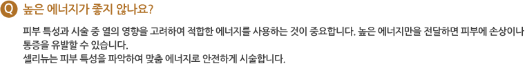 Q 높은 에너지가 좋지 않나요? 피부 특성과 시술 중 열의 영향을 고려하여 적합한 에너지를 사용하는 것이 중요합니다. 높은 에너지만을 전달하면 피부에 손상이나 통증을 유발할 수 있습니다. 셀리뉴는 피부 특성을 파악하여 맞춤 에너지로 안전하게 시술합니다.